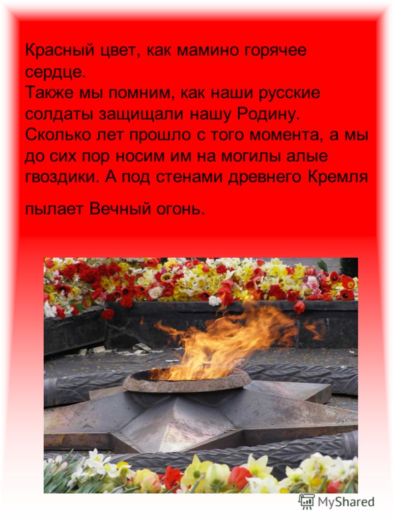 Красный цвет, как мамино горячее сердце. Также мы помним, как наши русские солдаты защищали нашу Родину. Сколько лет прошло с того момента, а мы до сих пор носим им на могилы алые гвоздики. А под стенами древнего Кремля пылает Вечный огонь.