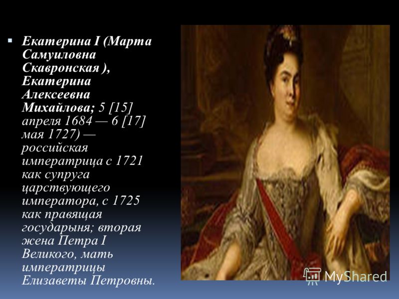 Екатерина I (Марта Самуиловна Скавронская ), Екатерина Алексеевна Михайлова; 5 [15] апреля 1684 6 [17] мая 1727) российская императрица с 1721 как супруга царствующего императора, с 1725 как правящая государыня; вторая жена Петра I Великого, мать имп
