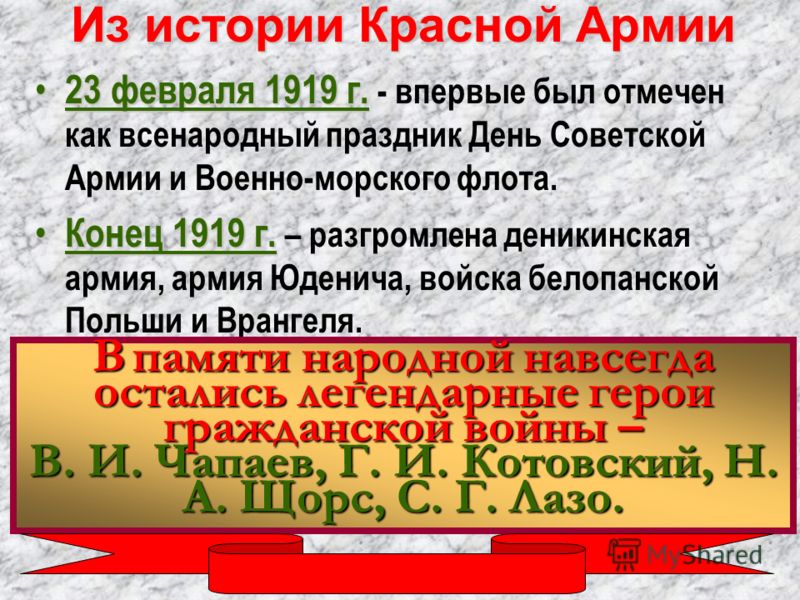 Из истории Красной Армии 23 февраля 1919 г. 23 февраля 1919 г. - впервые был отмечен как всенародный праздник День Советской Армии и Военно-морского флота. Конец 1919 г. Конец 1919 г. – разгромлена деникинская армия, армия Юденича, войска белопанской