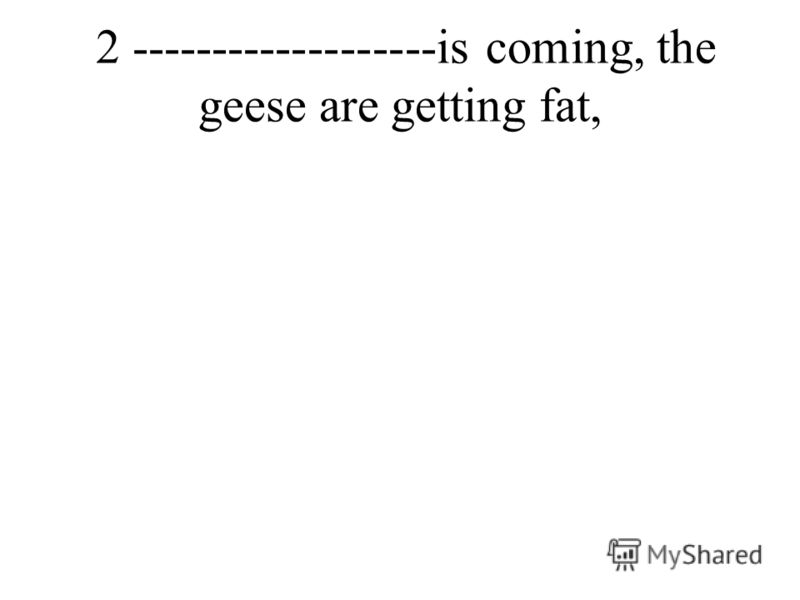 2 -------------------is coming, the geese are getting fat,
