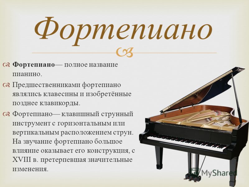Фортепиано полное название пианино. Предшественниками фортепиано являлись клавесины и изобретённые позднее клавикорды. Фортепиано клавишный струнный инструмент с горизонтальным или вертикальным расположением струн. На звучание фортепиано большое влия