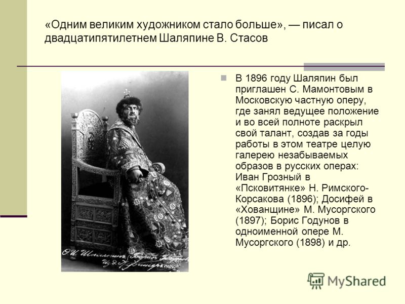 «Одним великим художником стало больше», писал о двадцатипятилетнем Шаляпине В. Стасов В 1896 году Шаляпин был приглашен С. Мамонтовым в Московскую частную оперу, где занял ведущее положение и во всей полноте раскрыл свой талант, создав за годы работ