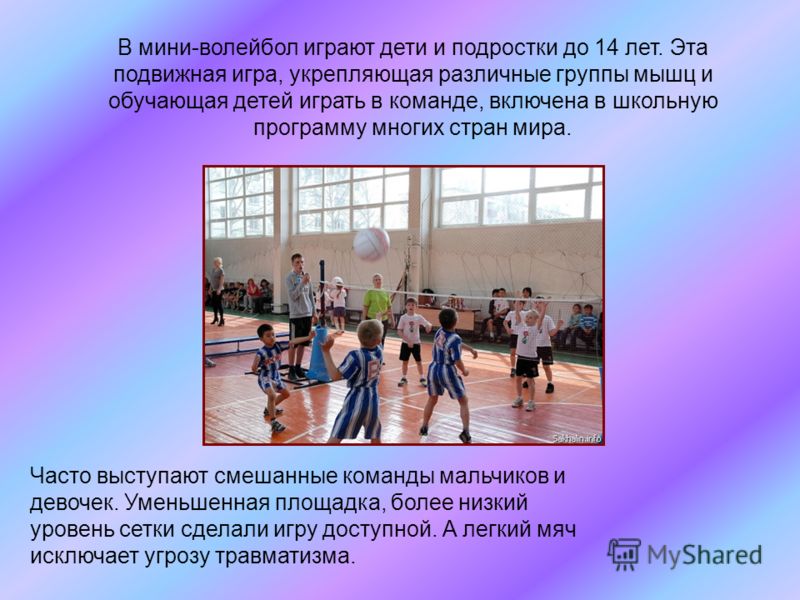 В мини-волейбол играют дети и подростки до 14 лет. Эта подвижная игра, укрепляющая различные группы мышц и обучающая детей играть в команде, включена в школьную программу многих стран мира. Часто выступают смешанные команды мальчиков и девочек. Умень
