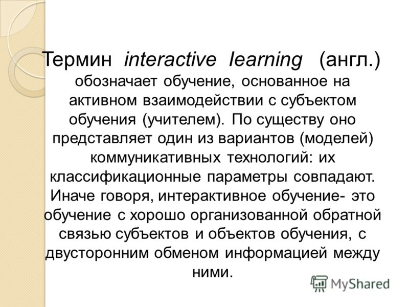 Термин interactive Iearning (англ.) обозначает обучение, основанное на активном взаимодействии с субъектом обучения (учителем). По существу оно представляет один из вариантов (моделей) коммуникативных технологий: их классификационные параметры совпад