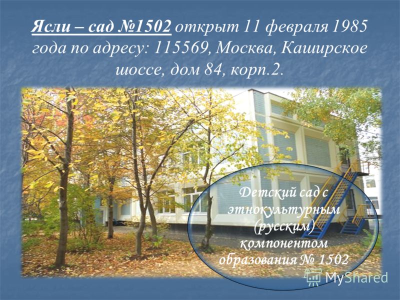 Ясли – сад 1502 открыт 11 февраля 1985 года по адресу: 115569, Москва, Каширское шоссе, дом 84, корп.2. Детский сад с этнокультурным (русским) компонентом образования 1502