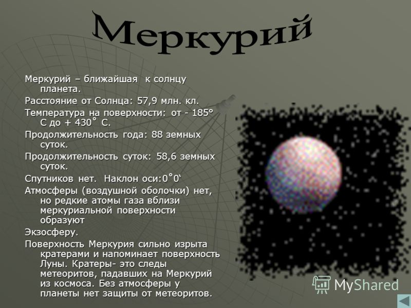 Меркурий – ближайшая к солнцу планета. Расстояние от Солнца: 57,9 млн. кл. Температура на поверхности: от - 185° С до + 430˚ С. Продолжительность года: 88 земных суток. Продолжительность суток: 58,6 земных суток. Спутников нет. Наклон оси:0˚0 Атмосфе
