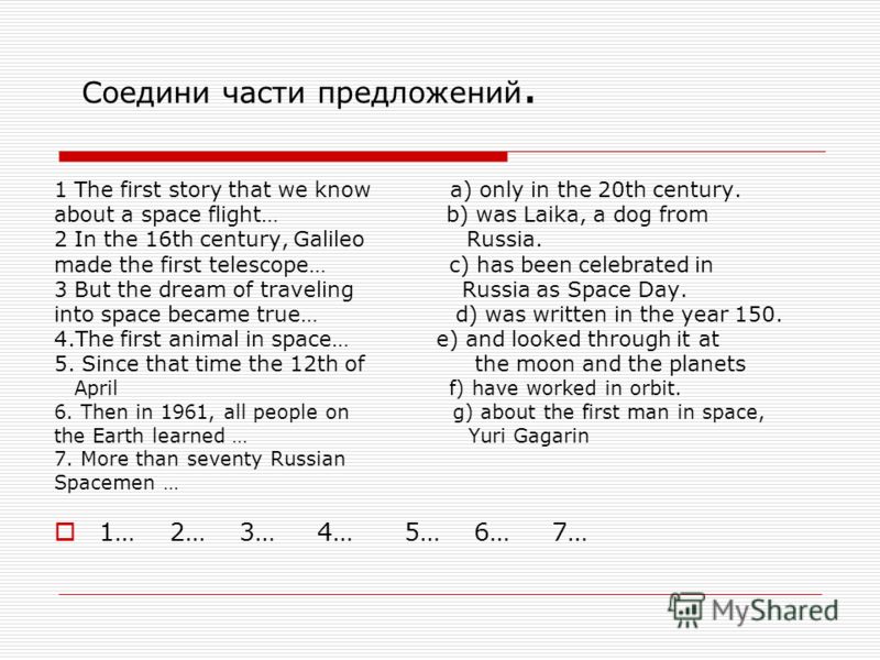 Соедини части предложений. 1 The first story that we know a) only in the 20th century. about a space flight… b) was Laika, a dog from 2 In the 16th century, Galileo Russia. made the first telescope… c) has been celebrated in 3 But the dream of travel