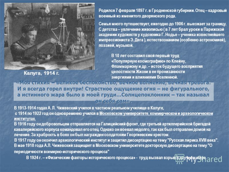 В 1913-1914 годах А. Л. Чижевский учился в частном реальном училище в Калуге, с 1914 по 1922 год он одновременно учился в Московском университете, коммерческом и археологическом институтах. В 1916 году он добровольцем отправляется на Галицийский фрон