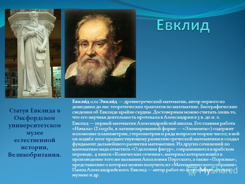 Евкли́д или Эвкли́д древнегреческий математик, автор первого из дошедших до нас теоретических трактатов по математике. Биографические сведения об Евклиде крайне скудны. Достоверным можно считать лишь то, что его научная деятельность протекала в Алекс
