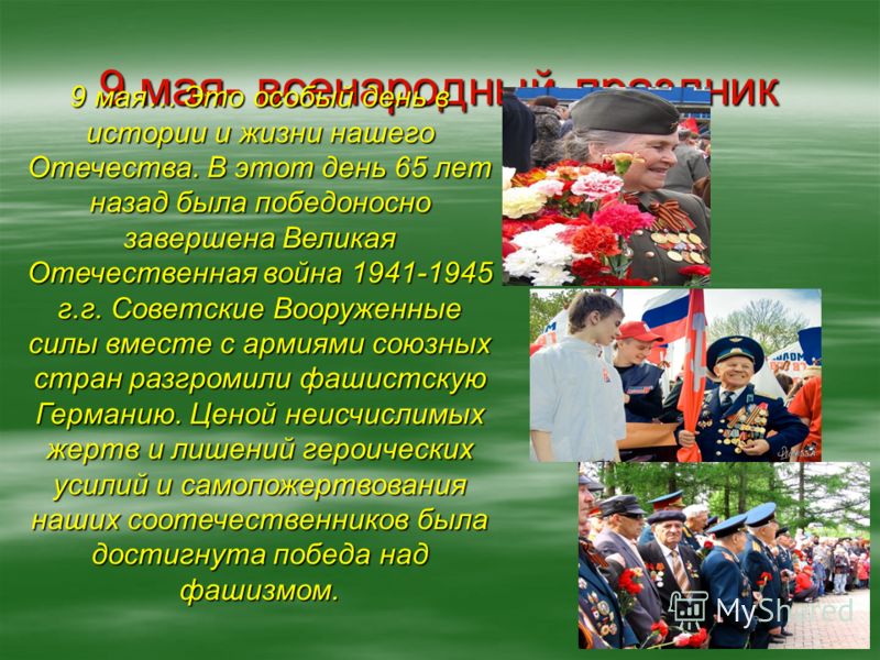 9 мая- всенародный праздник 9 мая… Это особый день в истории и жизни нашего Отечества. В этот день 65 лет назад была победоносно завершена Великая Отечественная война 1941-1945 г.г. Советские Вооруженные силы вместе с армиями союзных стран разгромили