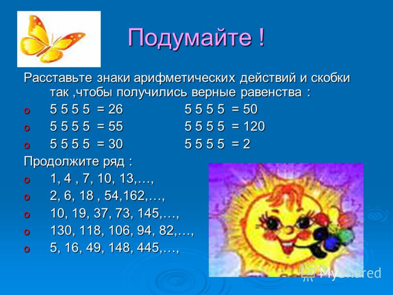 Подумайте ! Расставьте знаки арифметических действий и скобки так,чтобы получились верные равенства : o 5 5 5 5 = 26 5 5 5 5 = 50 o 5 5 5 5 = 55 5 5 5 5 = 120 o 5 5 5 5 = 30 5 5 5 5 = 2 Продолжите ряд : o 1, 4, 7, 10, 13,…, o 2, 6, 18, 54,162,…, o 10
