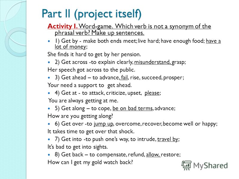 Part ll (project itself) Activity I. Word-game. Which verb is not a synonym of the phrasal verb? Make up sentences. 1) Get by - make both ends meet; live hard; have enough food; have a lot of money; She finds it hard to get by her pension. 2) Get acr