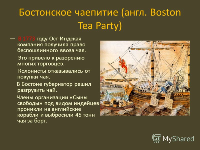 Бостонское чаепитие (англ. Boston Tea Party) В 1773 году Ост-Индская компания получила право беспошлинного ввоза чая. Это привело к разорению многих торговцев. Колонисты отказывались от покупки чая. В Бостоне губернатор решил разгрузить чай. Члены ор