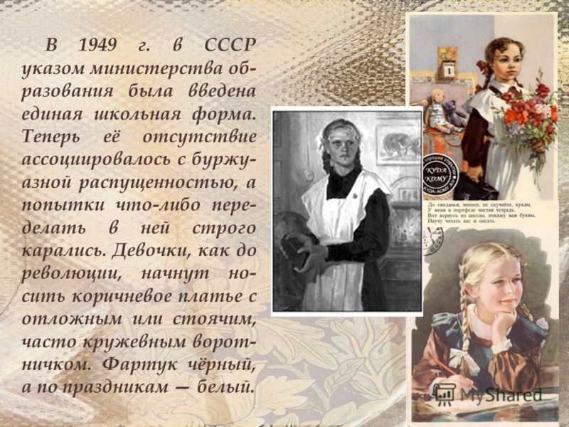 В 1949 г. в СССР указом министерства об- разования была введена единая школьная форма. Теперь её отсутствие ассоциировалось с буржу- азной распущенностью, а попытки что-либо пере- делать в ней строго карались. Девочки, как до революции, начнут но- си