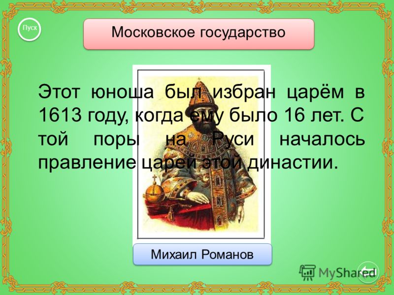 Московское государство Пуск Михаил Романов Этот юноша был избран царём в 1613 году, когда ему было 16 лет. С той поры на Руси началось правление царей этой династии.