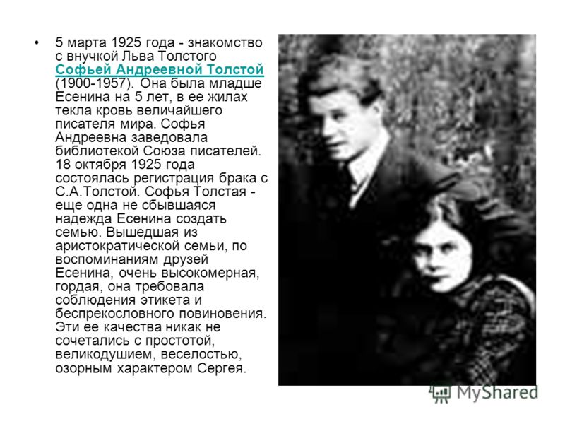 5 марта 1925 года - знакомство с внучкой Льва Толстого Софьей Андреевной Толстой (1900-1957). Она была младше Есенина на 5 лет, в ее жилах текла кровь величайшего писателя мира. Софья Андреевна заведовала библиотекой Союза писателей. 18 октября 1925 