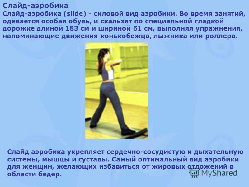 Слайд-аэробика Слайд-аэробика (slide) - cиловой вид аэробики. Во время занятий, одевается особая обувь, и скальзят по специальной гладкой дорожке длиной 183 см и шириной 61 см, выполняя упражнения, напоминающие движения конькобежца, лыжника или ролле