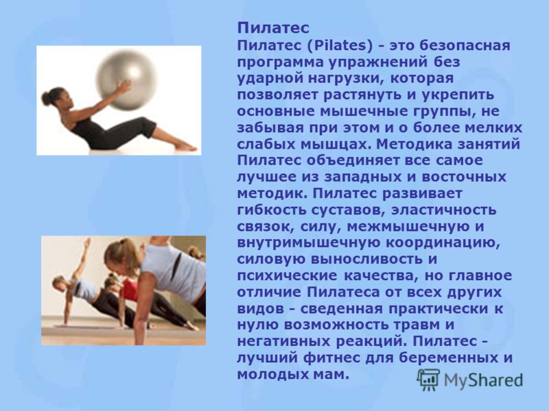 Пилатес Пилатес (Pilates) - это безопасная программа упражнений без ударной нагрузки, которая позволяет растянуть и укрепить основные мышечные группы, не забывая при этом и о более мелких слабых мышцах. Методика занятий Пилатес объединяет все самое л