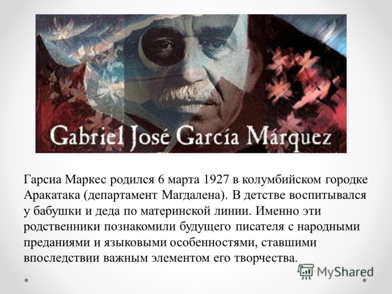 Гарсиа Маркес родился 6 марта 1927 в колумбийском городке Аракатака (департамент Магдалена). В детстве воспитывался у бабушки и деда по материнской линии. Именно эти родственники познакомили будущего писателя с народными преданиями и языковыми особен