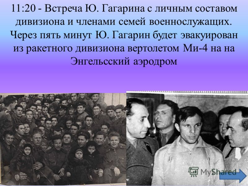 11:20 - Встреча Ю. Гагарина с личным составом дивизиона и членами семей военнослужащих. Через пять минут Ю. Гагарин будет эвакуирован из ракетного дивизиона вертолетом Ми-4 на на Энгельсский аэродром