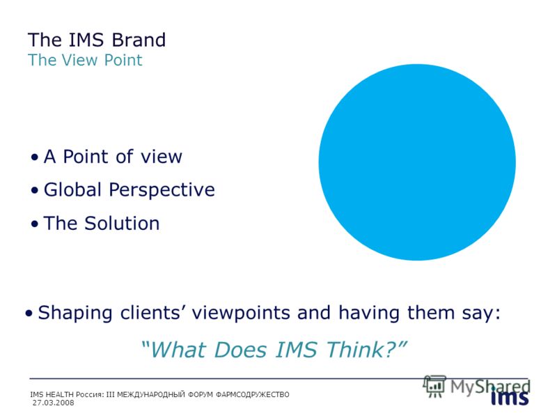 The IMS Brand The View Point A Point of view Global Perspective The Solution Shaping clients viewpoints and having them say: What Does IMS Think? IMS HEALTH Россия: III МЕЖДУНАРОДНЫЙ ФОРУМ ФАРМСОДРУЖЕСТВО 27.03.2008