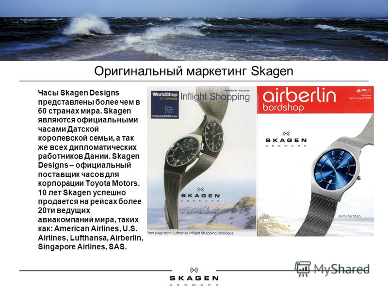 Оригинальный маркетинг Skagen Часы Skagen Designs представлены более чем в 60 странах мира. Skagen являются официальными часами Датской королевской семьи, а так же всех дипломатических работников Дании. Skagen Designs – официальный поставщик часов дл