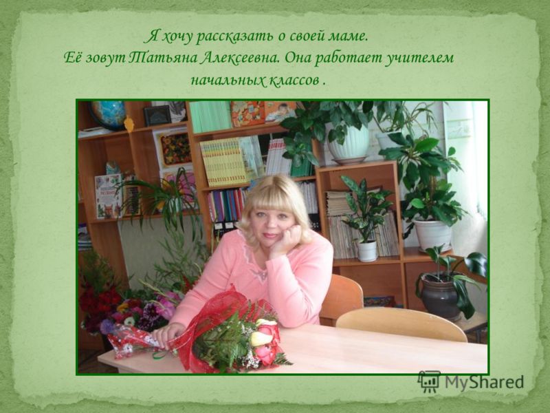 Я хочу рассказать о своей маме. Её зовут Татьяна Алексеевна. Она работает учителем начальных классов.