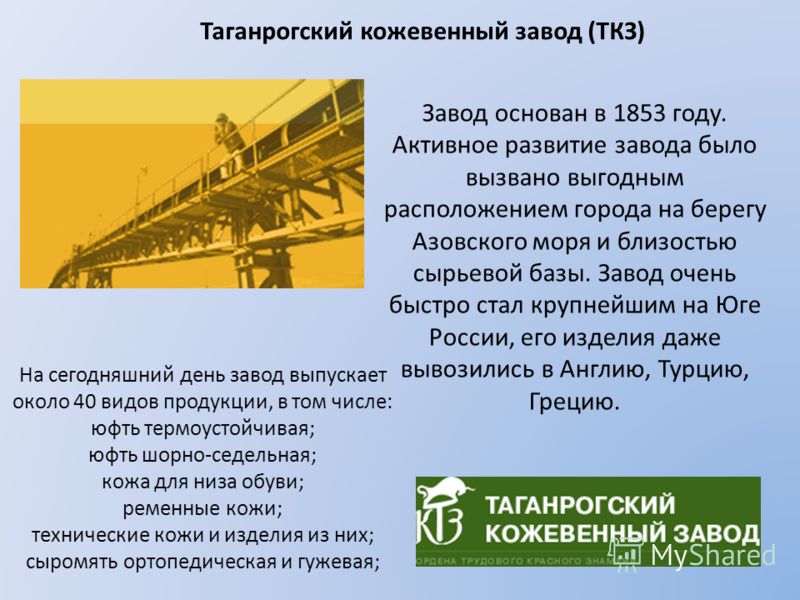 Таганрогский кожевенный завод (ТКЗ) Завод основан в 1853 году. Активное развитие завода было вызвано выгодным расположением города на берегу Азовского моря и близостью сырьевой базы. Завод очень быстро стал крупнейшим на Юге России, его изделия даже 