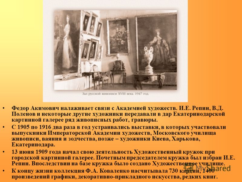 Федор Акимович налаживает связи с Академией художеств. И.Е. Репин, В.Д. Поленов и некоторые другие художники передавали в дар Екатеринодарской картинной галерее ряд живописных работ, гравюры. С 1905 по 1916 два раза в год устраивались выставки, в кот
