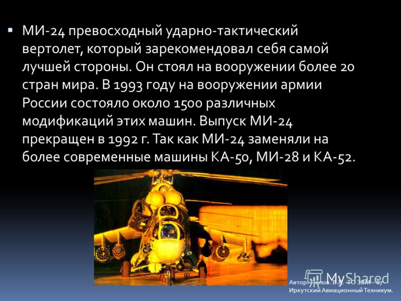 МИ-24 превосходный ударно-тактический вертолет, который зарекомендовал себя самой лучшей стороны. Он стоял на вооружении более 20 стран мира. В 1993 году на вооружении армии России состояло около 1500 различных модификаций этих машин. Выпуск МИ-24 пр