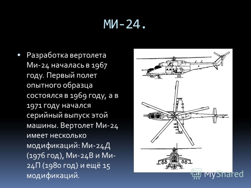 МИ-24. Разработка вертолета Ми-24 началась в 1967 году. Первый полет опытного образца состоялся в 1969 году, а в 1971 году начался серийный выпуск этой машины. Вертолет Ми-24 имеет несколько модификаций: Ми-24Д (1976 год), Ми-24В и Ми- 24П (1980 год)