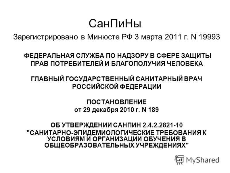 СанПиНы Зарегистрировано в Минюсте РФ 3 марта 2011 г. N 19993 ФЕДЕРАЛЬНАЯ СЛУЖБА ПО НАДЗОРУ В СФЕРЕ ЗАЩИТЫ ПРАВ ПОТРЕБИТЕЛЕЙ И БЛАГОПОЛУЧИЯ ЧЕЛОВЕКА ГЛАВНЫЙ ГОСУДАРСТВЕННЫЙ САНИТАРНЫЙ ВРАЧ РОССИЙСКОЙ ФЕДЕРАЦИИ ПОСТАНОВЛЕНИЕ от 29 декабря 2010 г. N 18