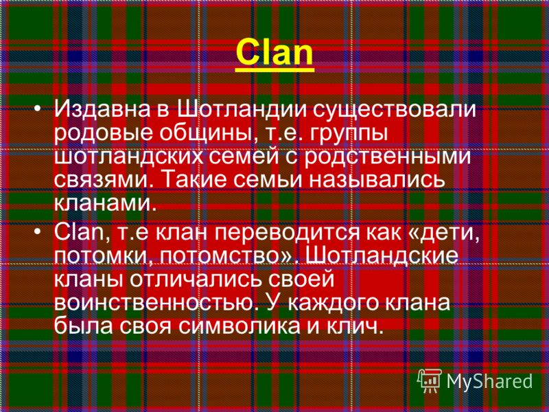 Clan Издавна в Шотландии существовали родовые общины, т.е. группы шотландских семей с родственными связями. Такие семьи назывались кланами. Clan, т.е клан переводится как «дети, потомки, потомство». Шотландские кланы отличались своей воинственностью.