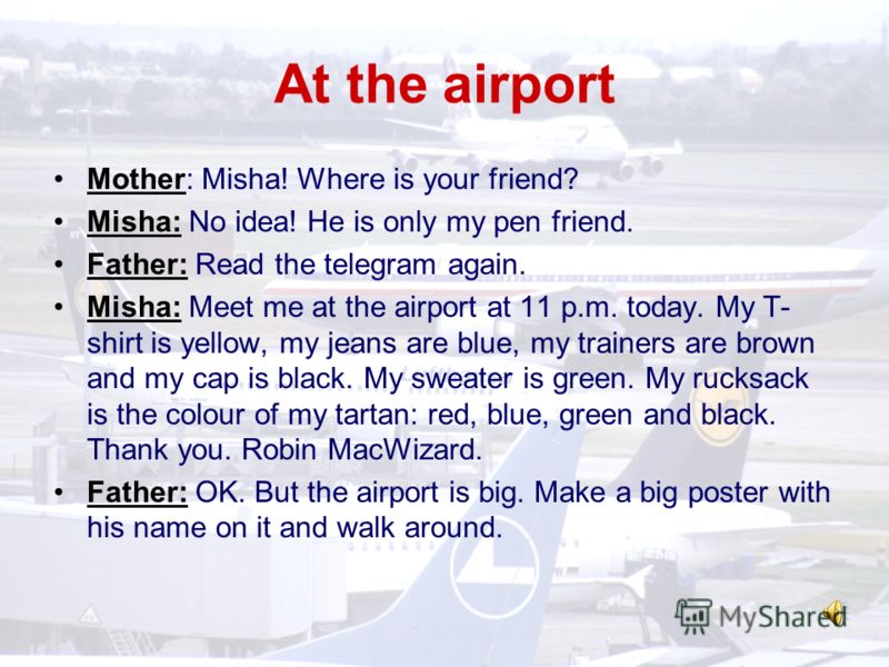 Mother: Misha! Where is your friend? Misha: No idea! He is only my pen friend. Father: Read the telegram again. Misha: Meet me at the airport at 11 p.m. today. My T- shirt is yellow, my jeans are blue, my trainers are brown and my cap is black. My sw