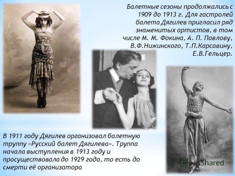Балетные сезоны продолжались с 1909 до 1913 г. Для гастролей балета Дягилев пригласил ряд знаменитых артистов, в том числе М. М. Фокина, А. П. Павлову, В.Ф.Нижинского, Т.П.Карсавину, Е.В.Гельцер. В 1911 году Дягилев организовал балетную труппу «Русск
