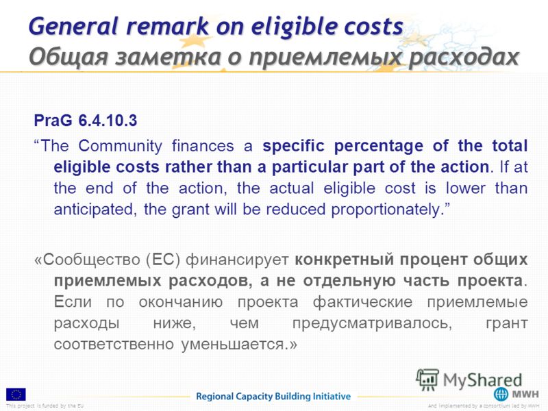 This project is funded by the EUAnd implemented by a consortium led by MWH General remark on eligible costs Общая заметка о приемлемых расходах PraG 6.4.10.3 The Community finances a specific percentage of the total eligible costs rather than a parti