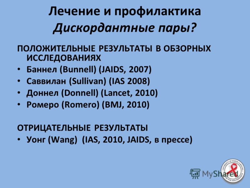 Лечение и профилактика Дискордантные пары? ПОЛОЖИТЕЛЬНЫЕ РЕЗУЛЬТАТЫ В ОБЗОРНЫХ ИССЛЕДОВАНИЯХ Баннел (Bunnell) (JAIDS, 2007) Саввилан (Sullivan) (IAS 2008) Доннел (Donnell) (Lancet, 2010) Ромеро (Romero) (BMJ, 2010) ОТРИЦАТЕЛЬНЫЕ РЕЗУЛЬТАТЫ Уонг (Wang