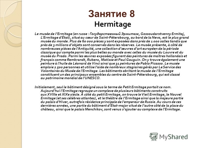 Занятие 8 Hermitage Le musée de lErmitage (en russe : Государственный Эрмитаж, Gossoudarstvenny Ermitaj, L'Ermitage d'État), situé au cœur de Saint-Pétersbourg, au bord de la Neva, est le plus grand musée du monde. Plus de 60 000 pièces y sont exposé