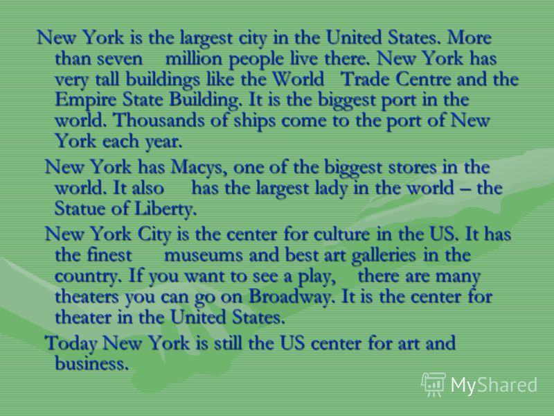 New York is the largest city in the United States. More than seven million people live there. New York has very tall buildings like the World Trade Centre and the Empire State Building. It is the biggest port in the world. Thousands of ships come to 
