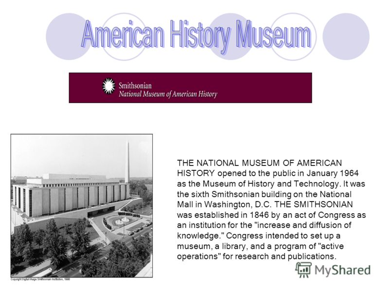 THE NATIONAL MUSEUM OF AMERICAN HISTORY opened to the public in January 1964 as the Museum of History and Technology. It was the sixth Smithsonian building on the National Mall in Washington, D.C. THE SMITHSONIAN was established in 1846 by an act of 