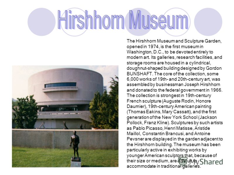 The Hirshhorn Museum and Sculpture Garden, opened in 1974, is the first museum in Washington, D.C., to be devoted entirely to modern art. Its galleries, research facilities, and storage rooms are housed in a cylindrical, doughnut-shaped building desi