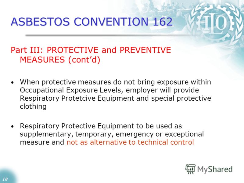 10 ASBESTOS CONVENTION 162 Part III: PROTECTIVE and PREVENTIVE MEASURES (contd) When protective measures do not bring exposure within Occupational Exposure Levels, employer will provide Respiratory Protetcive Equipment and special protective clothing