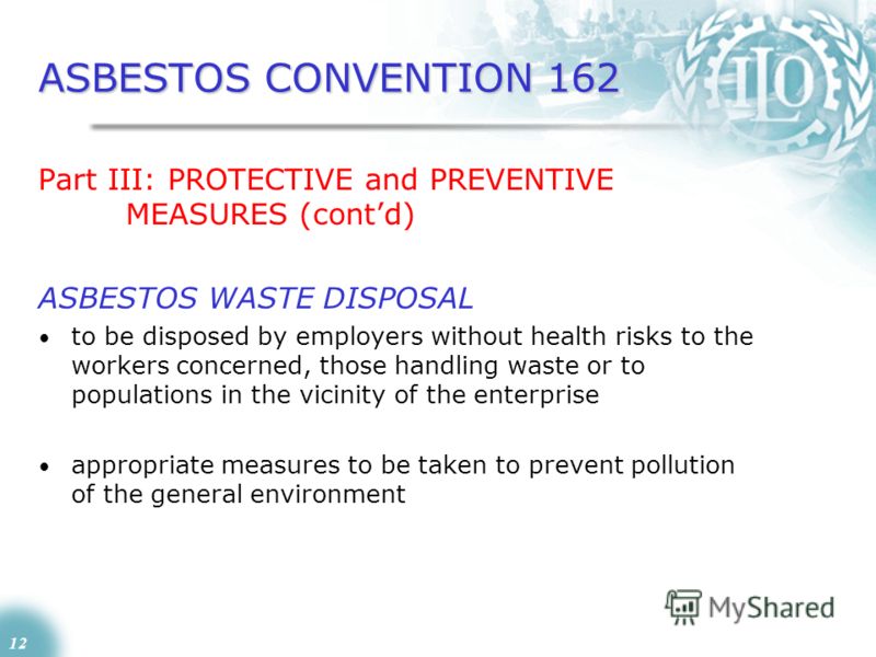 12 ASBESTOS CONVENTION 162 Part III: PROTECTIVE and PREVENTIVE MEASURES (contd) ASBESTOS WASTE DISPOSAL to be disposed by employers without health risks to the workers concerned, those handling waste or to populations in the vicinity of the enterpris