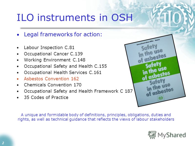 2 ILO instruments in OSH Legal frameworks for action: Labour Inspection C.81 Occupational Cancer C.139 Working Environment C.148 Occupational Safety and Health C.155 Occupational Health Services C.161 Asbestos Convention 162 Chemicals Convention 170 