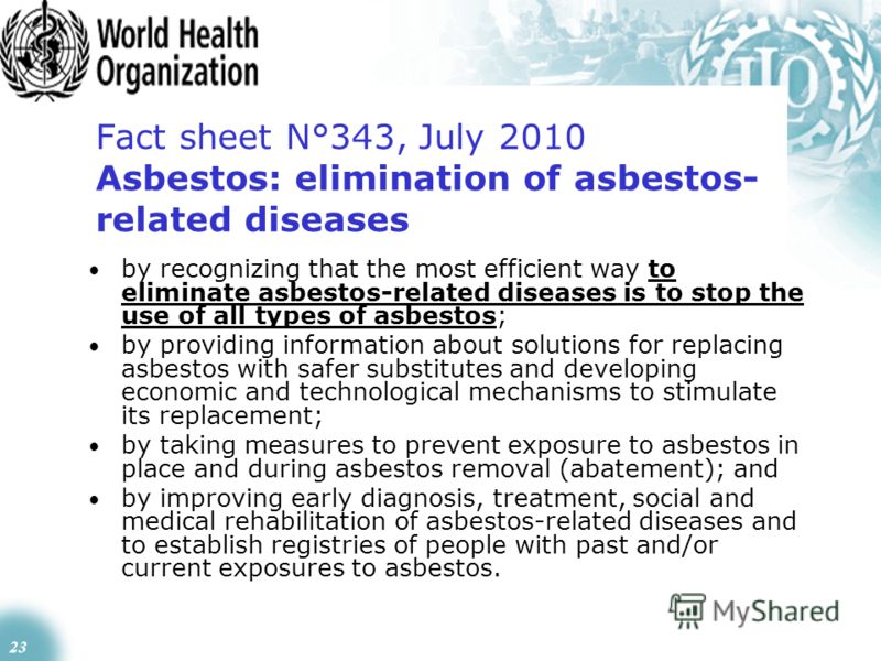 23 Fact sheet N°343, July 2010 Asbestos: elimination of asbestos- related diseases by recognizing that the most efficient way to eliminate asbestos-related diseases is to stop the use of all types of asbestos; by providing information about solutions