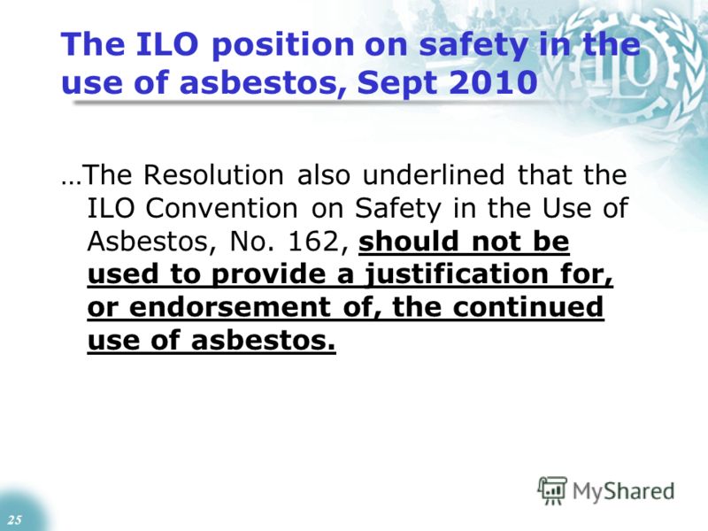 25 The ILO position on safety in the use of asbestos, Sept 2010 …The Resolution also underlined that the ILO Convention on Safety in the Use of Asbestos, No. 162, should not be used to provide a justification for, or endorsement of, the continued use