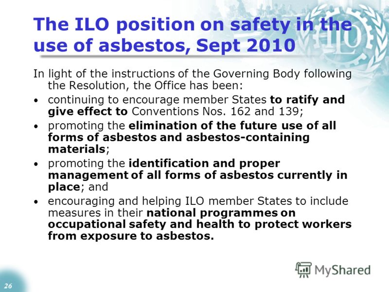 26 The ILO position on safety in the use of asbestos, Sept 2010 In light of the instructions of the Governing Body following the Resolution, the Office has been: continuing to encourage member States to ratify and give effect to Conventions Nos. 162 