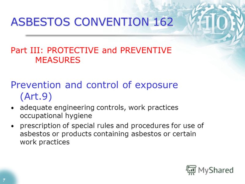7 ASBESTOS CONVENTION 162 Part III: PROTECTIVE and PREVENTIVE MEASURES Prevention and control of exposure (Art.9) adequate engineering controls, work practices occupational hygiene prescription of special rules and procedures for use of asbestos or p