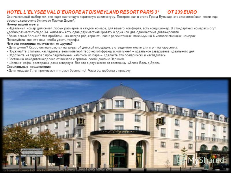 HOTEL L´ELYSEE VAL D¨EUROPE AT DISNEYLAND RESORT PARIS 3* OT 239 EURO Окончательный выбор тех, кто ищет настоящую парижскую архитектуру. Построенная в стиле Гранд Бульвар, эта элегантнейшая гостиница расположена очень близко от Парков Дисней. Номер в