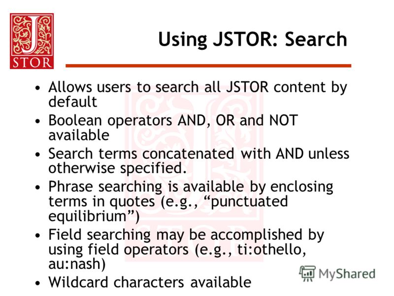 Using JSTOR: Search Allows users to search all JSTOR content by default Boolean operators AND, OR and NOT available Search terms concatenated with AND unless otherwise specified. Phrase searching is available by enclosing terms in quotes (e.g., punct